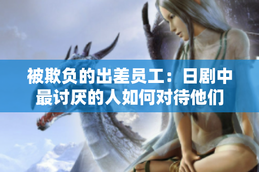 被欺负的出差员工：日剧中最讨厌的人如何对待他们