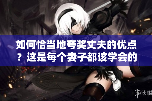 如何恰当地夸奖丈夫的优点？这是每个妻子都该学会的技能！