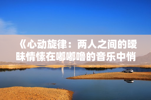 《心动旋律：两人之间的暧昧情愫在嘟嘟噜的音乐中悄然绽放》