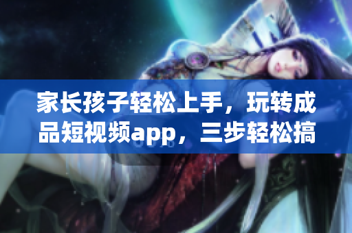 家长孩子轻松上手，玩转成品短视频app，三步轻松搞定
