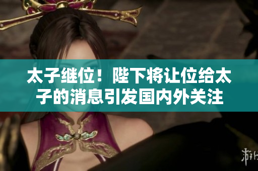 太子继位！陛下将让位给太子的消息引发国内外关注