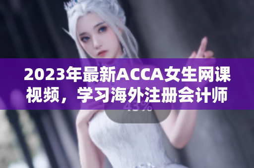 2023年最新ACCA女生网课视频，学习海外注册会计师，轻松备考！