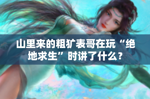 山里来的粗犷表哥在玩“绝地求生”时讲了什么？