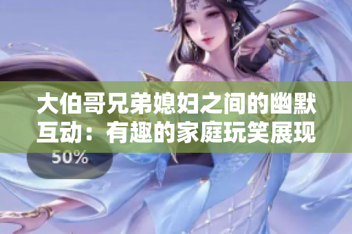 大伯哥兄弟媳妇之间的幽默互动：有趣的家庭玩笑展现真情