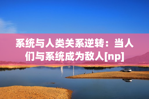 系统与人类关系逆转：当人们与系统成为敌人[np]