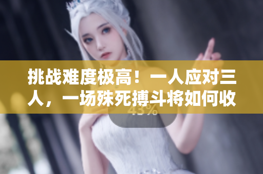挑战难度极高！一人应对三人，一场殊死搏斗将如何收场？