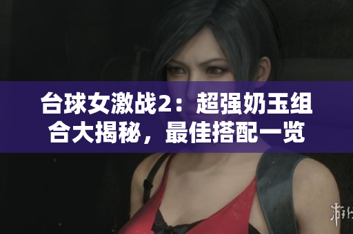 台球女激战2：超强奶玉组合大揭秘，最佳搭配一览