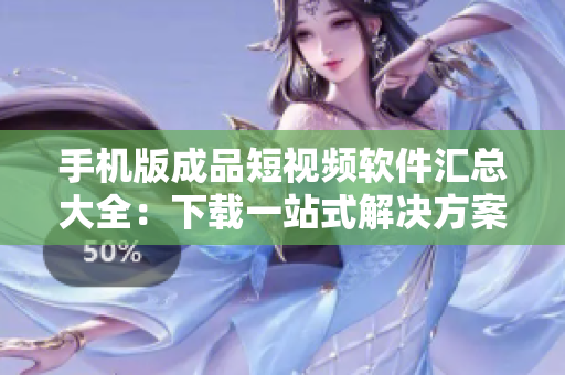 手机版成品短视频软件汇总大全：下载一站式解决方案