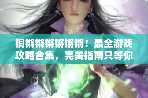 铜锵锵锵锵锵锵！最全游戏攻略合集，完美指南只等你来战！