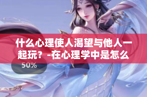 什么心理使人渴望与他人一起玩？-在心理学中是怎么解释的？
