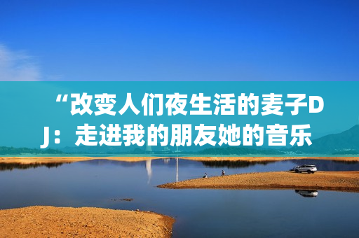 “改变人们夜生活的麦子DJ：走进我的朋友她的音乐世界”