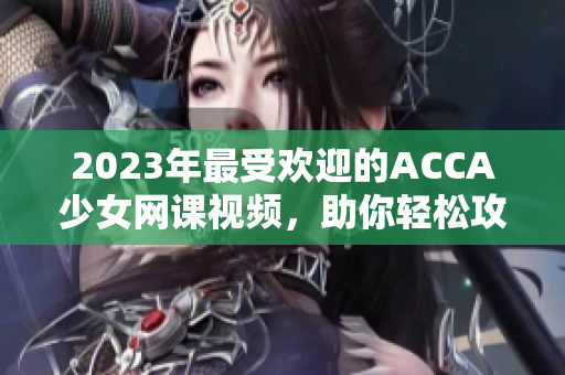 2023年最受欢迎的ACCA少女网课视频，助你轻松攻克考试！