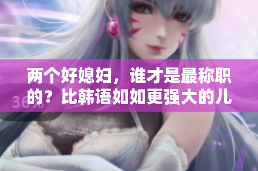 两个好媳妇，谁才是最称职的？比韩语如如更强大的儿媳妇大比拼