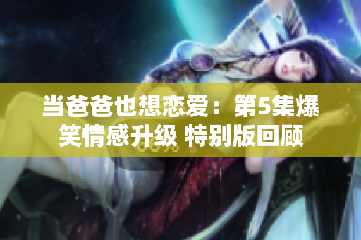 当爸爸也想恋爱：第5集爆笑情感升级 特别版回顾