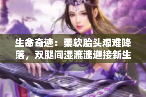 生命奇迹：柔软胎头艰难降落，双腿间湿漉漉迎接新生命