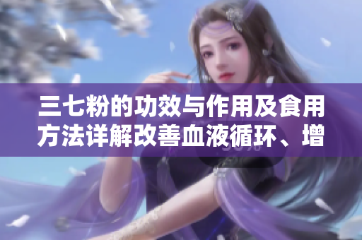 三七粉的功效与作用及食用方法详解改善血液循环、增强免疫力的秘密
