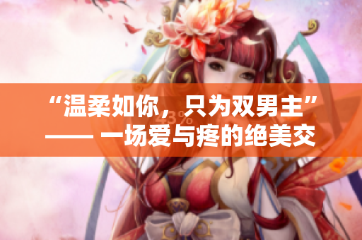 “温柔如你，只为双男主” —— 一场爱与疼的绝美交织