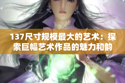 137尺寸规模最大的艺术：探索巨幅艺术作品的魅力和韵味