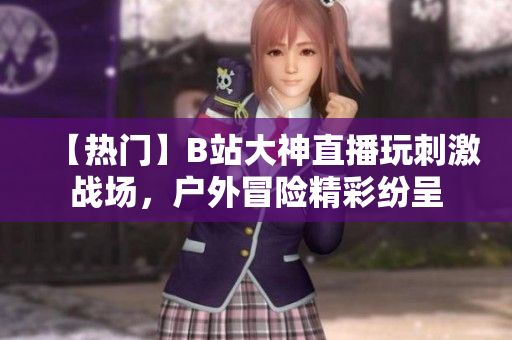 【热门】B站大神直播玩刺激战场，户外冒险精彩纷呈