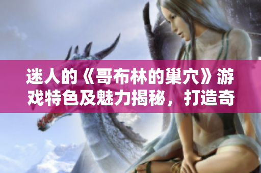 迷人的《哥布林的巢穴》游戏特色及魅力揭秘，打造奇幻冒险之旅