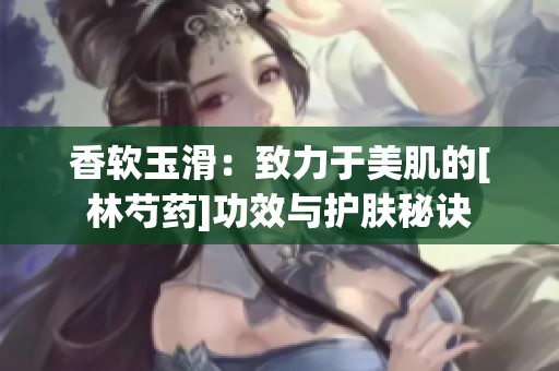 香软玉滑：致力于美肌的[林芍药]功效与护肤秘诀