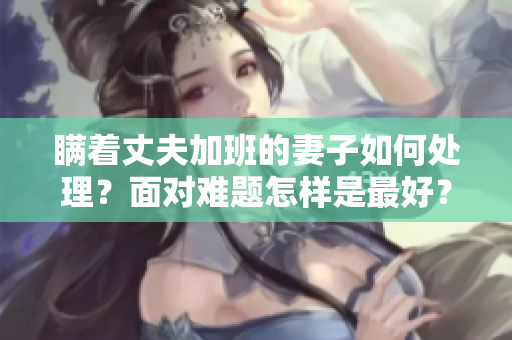 瞒着丈夫加班的妻子如何处理？面对难题怎样是最好？