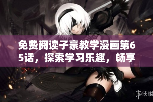 免费阅读子豪教学漫画第65话，探索学习乐趣，畅享知识盛宴！