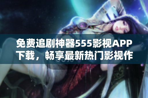 免费追剧神器555影视APP下载，畅享最新热门影视作品