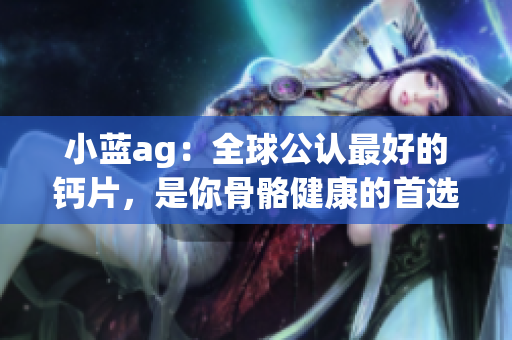 小蓝ag：全球公认最好的钙片，是你骨骼健康的首选