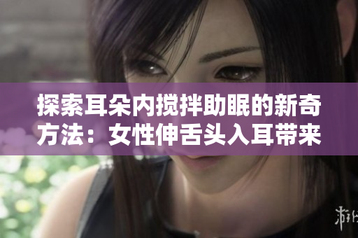 探索耳朵内搅拌助眠的新奇方法：女性伸舌头入耳带来的神奇效果