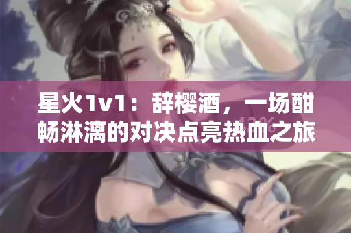 星火1v1：辞樱酒，一场酣畅淋漓的对决点亮热血之旅！