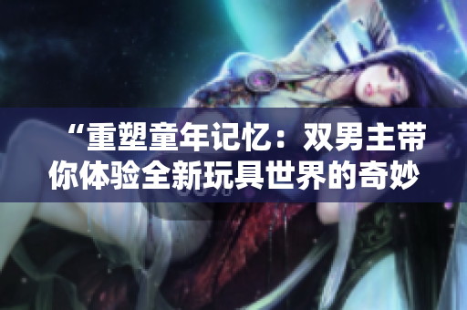 “重塑童年记忆：双男主带你体验全新玩具世界的奇妙冒险”