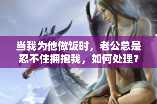 当我为他做饭时，老公总是忍不住拥抱我，如何处理？