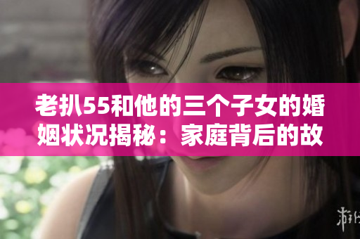 老扒55和他的三个子女的婚姻状况揭秘：家庭背后的故事