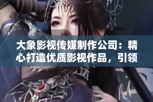 大象影视传媒制作公司：精心打造优质影视作品，引领行业潮流