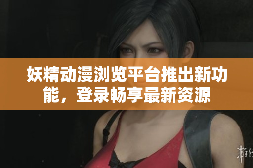 妖精动漫浏览平台推出新功能，登录畅享最新资源