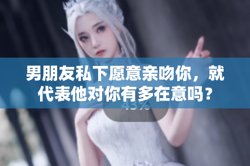 男朋友私下愿意亲吻你，就代表他对你有多在意吗？