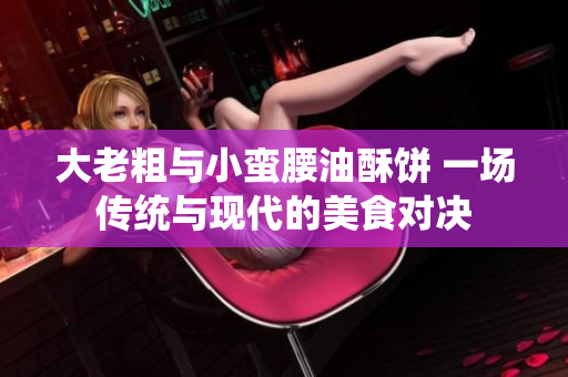 大老粗与小蛮腰油酥饼 一场传统与现代的美食对决