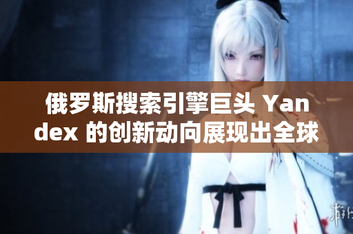 俄罗斯搜索引擎巨头 Yandex 的创新动向展现出全球竞争力