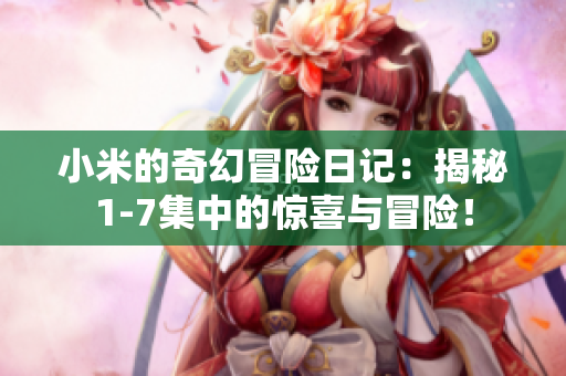 小米的奇幻冒险日记：揭秘1-7集中的惊喜与冒险！
