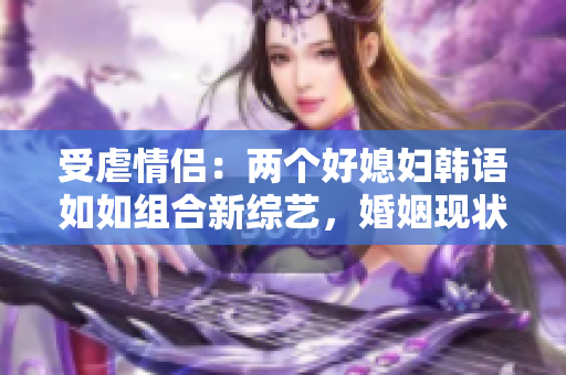 受虐情侣：两个好媳妇韩语如如组合新综艺，婚姻现状引发关注