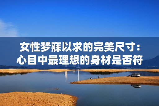 女性梦寐以求的完美尺寸：心目中最理想的身材是否符合社会标准？