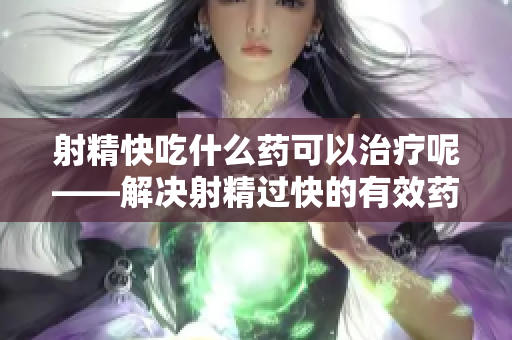 射精快吃什么药可以治疗呢——解决射精过快的有效药物治疗方法