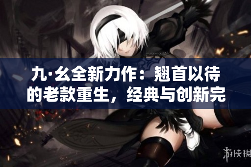 九·幺全新力作：翘首以待的老款重生，经典与创新完美碰撞！