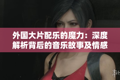 外国大片配乐的魔力：深度解析背后的音乐故事及情感共鸣