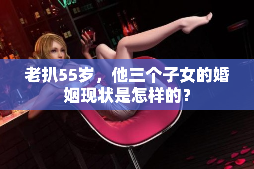 老扒55岁，他三个子女的婚姻现状是怎样的？