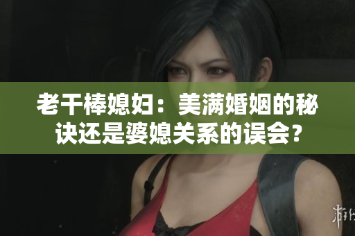 老干棒媳妇：美满婚姻的秘诀还是婆媳关系的误会？