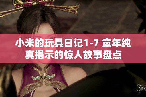 小米的玩具日记1-7 童年纯真揭示的惊人故事盘点