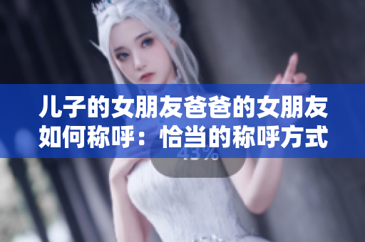 儿子的女朋友爸爸的女朋友如何称呼：恰当的称呼方式介绍