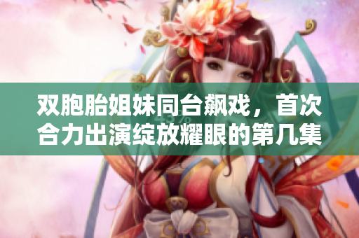 双胞胎姐妹同台飙戏，首次合力出演绽放耀眼的第几集